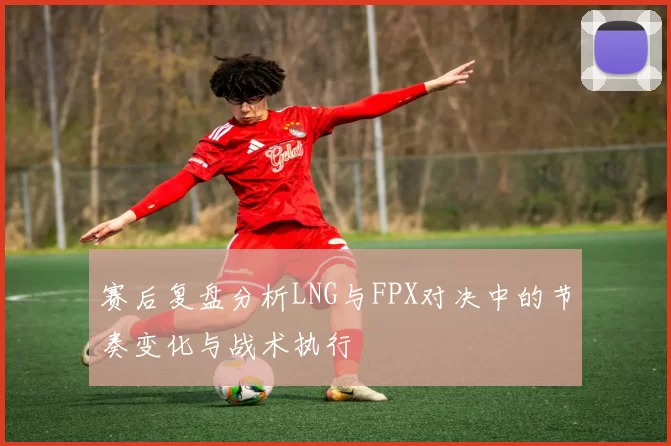 赛后复盘分析LNG与FPX对决中的节奏变化与战术执行