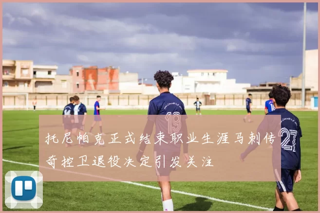 托尼帕克正式结束职业生涯马刺传奇控卫退役决定引发关注