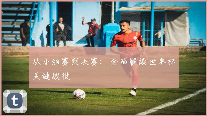 从小组赛到决赛:全面解读世界杯关键战役