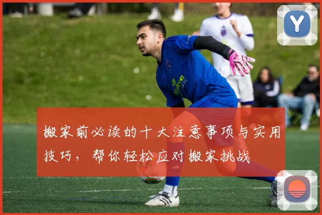 搬家前必读的十大注意事项与实用技巧，帮你轻松应对搬家挑战