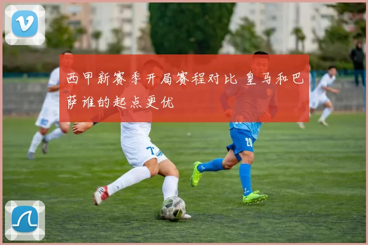 西甲新赛季开局赛程对比 皇马和巴萨谁的起点更优
