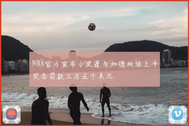 NBA官方宣布小皮蓬与加德纳场上冲突各罚款三万五千美元