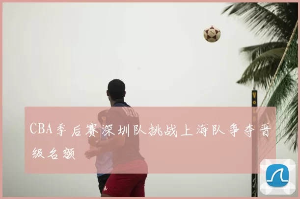 CBA季后赛深圳队挑战上海队争夺晋级名额