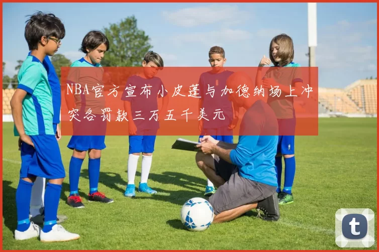 NBA官方宣布小皮蓬与加德纳场上冲突各罚款三万五千美元