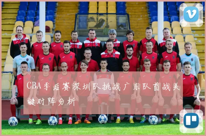CBA季后赛深圳队挑战广东队首战关键对阵分析