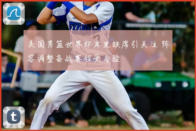 美国男篮世界杯库里缺席引关注 阵容调整备战赛程受考验
