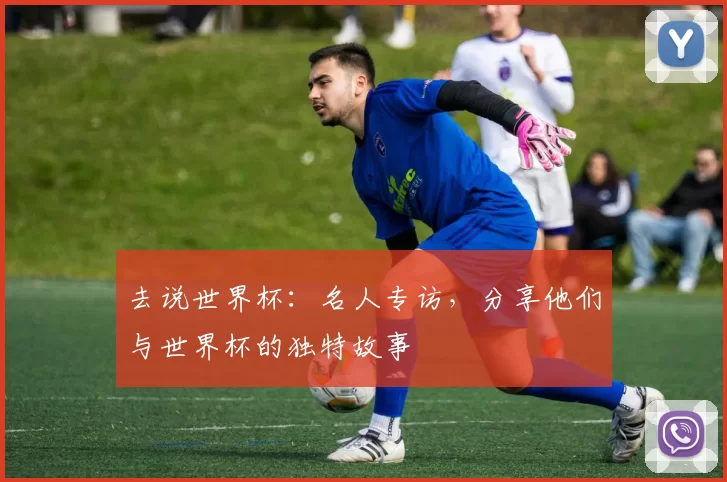 去说世界杯:名人专访,分享他们与世界杯的独特故事