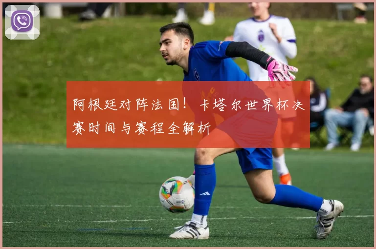 阿根廷对阵法国！卡塔尔世界杯决赛时间与赛程全解析