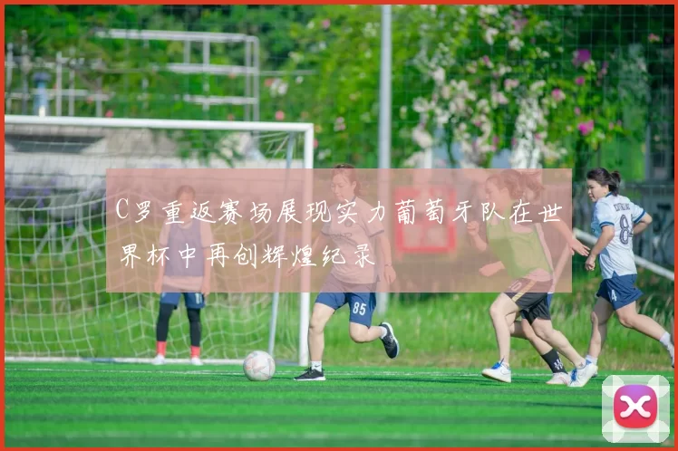 C罗重返赛场展现实力葡萄牙队在世界杯中再创辉煌纪录