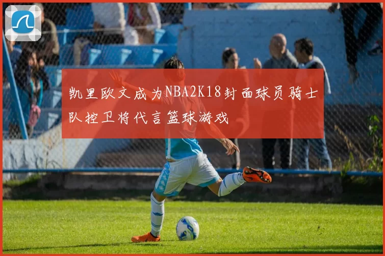 凯里欧文成为NBA2K18封面球员骑士队控卫将代言篮球游戏
