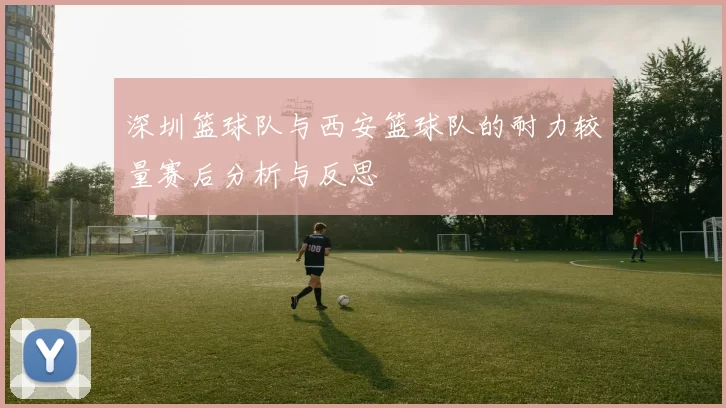 深圳篮球队与西安篮球队的耐力较量赛后分析与反思