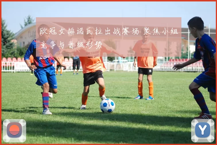 欧冠女排诺瓦拉出战赛场 聚焦小组竞争与晋级形势
