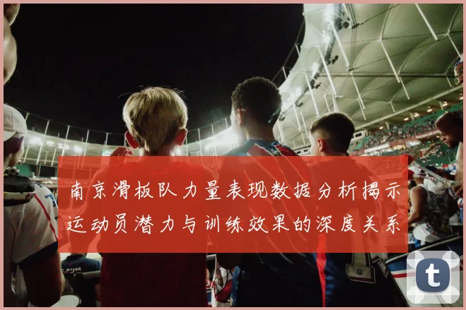 南京滑板队力量表现数据分析揭示运动员潜力与训练效果的深度关系