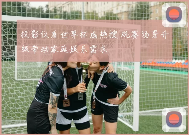 投影仪看世界杯成热搜 观赛场景升级带动家庭娱乐需求