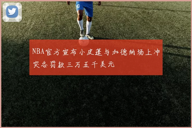 NBA官方宣布小皮蓬与加德纳场上冲突各罚款三万五千美元