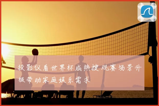 投影仪看世界杯成热搜 观赛场景升级带动家庭娱乐需求