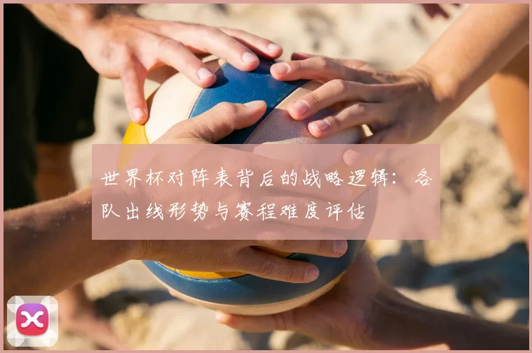 世界杯对阵表背后的战略逻辑:各队出线形势与赛程难度评估