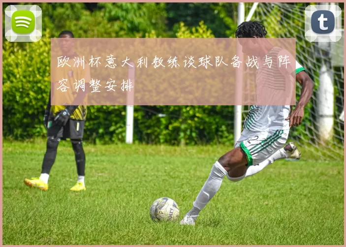 欧洲杯意大利教练谈球队备战与阵容调整安排