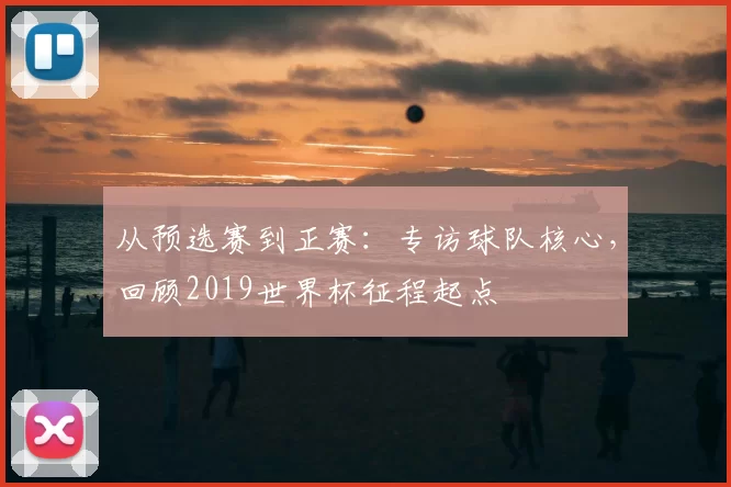 从预选赛到正赛:专访球队核心,回顾2019世界杯征程起点