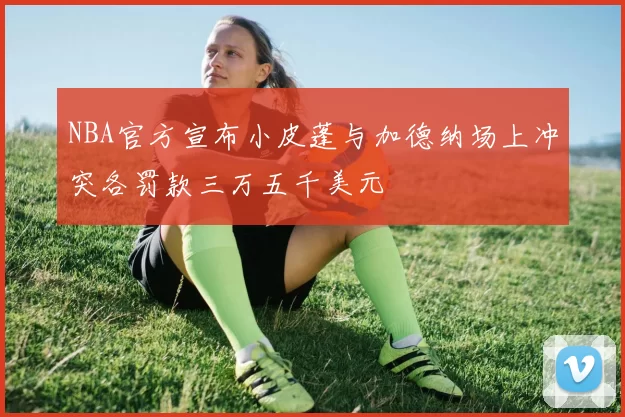 NBA官方宣布小皮蓬与加德纳场上冲突各罚款三万五千美元