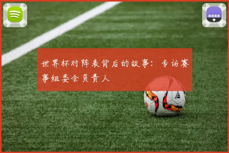 世界杯对阵表背后的故事:专访赛事组委会负责人