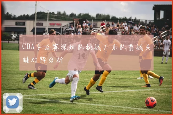 CBA季后赛深圳队挑战广东队首战关键对阵分析
