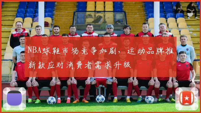 NBA球鞋市场竞争加剧，运动品牌推新款应对消费者需求升级