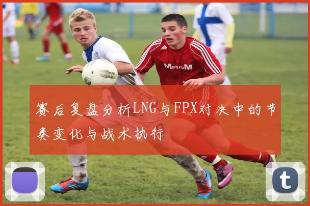 赛后复盘分析LNG与FPX对决中的节奏变化与战术执行