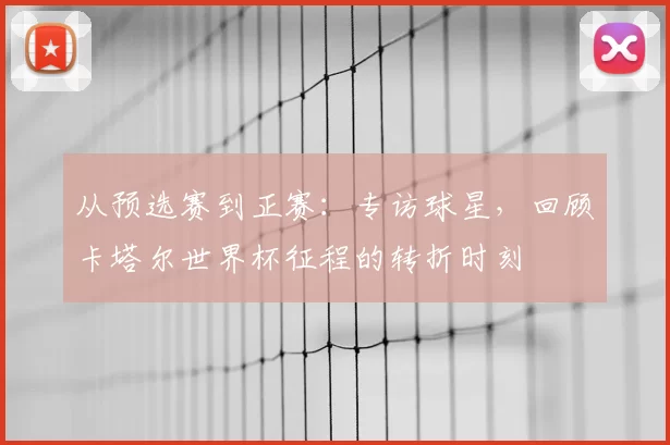 从预选赛到正赛:专访球星,回顾卡塔尔世界杯征程的转折时刻