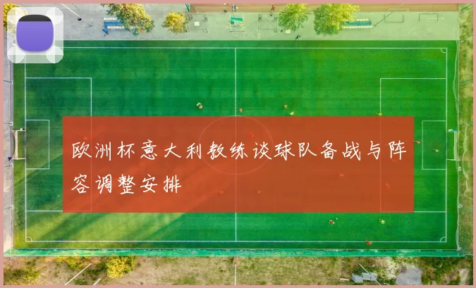 欧洲杯意大利教练谈球队备战与阵容调整安排