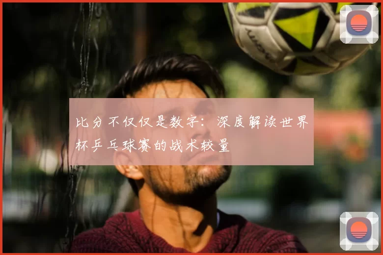比分不仅仅是数字:深度解读世界杯乒乓球赛的战术较量