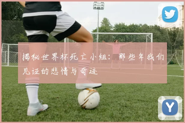 揭秘世界杯死亡小组:那些年我们见证的悲情与奇迹
