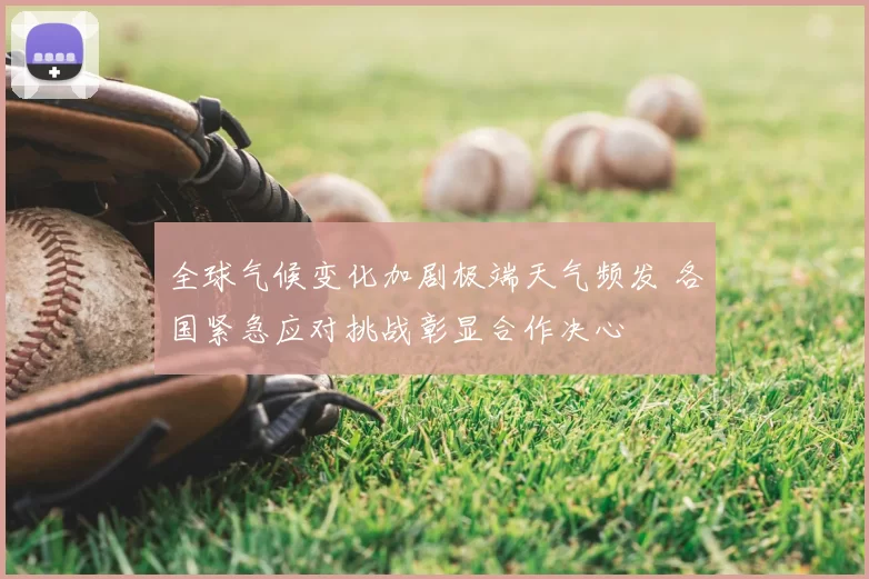 全球气候变化加剧极端天气频发 各国紧急应对挑战彰显合作决心