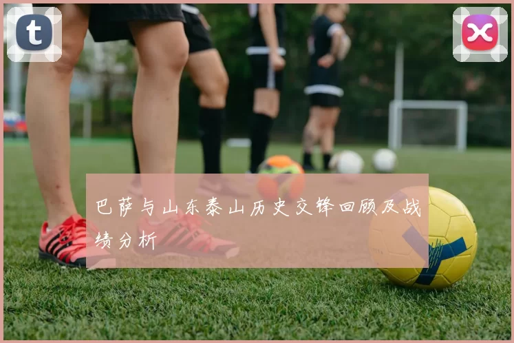 巴萨与山东泰山历史交锋回顾及战绩分析