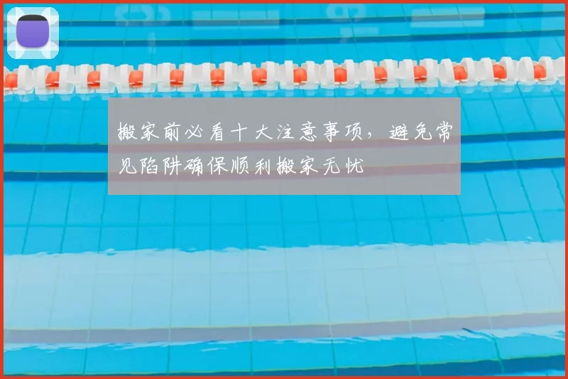 搬家前必看十大注意事项，避免常见陷阱确保顺利搬家无忧