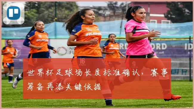 世界杯足球场长度标准确认,赛事筹备再添关键依据