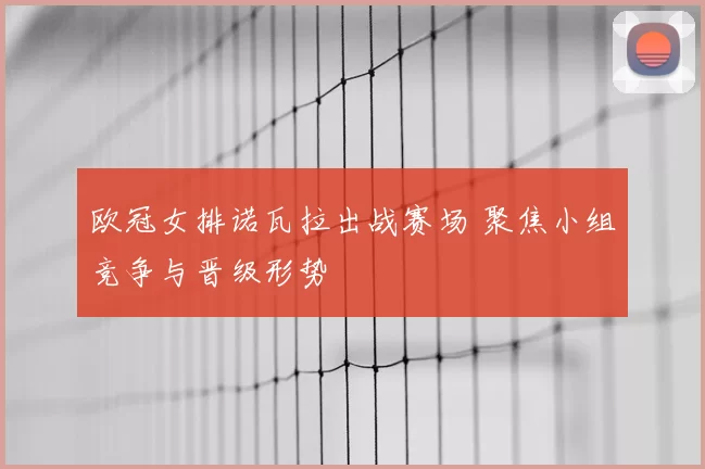 欧冠女排诺瓦拉出战赛场 聚焦小组竞争与晋级形势
