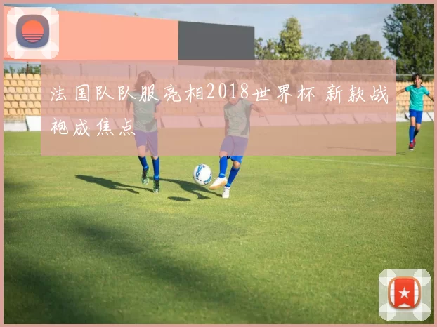 法国队队服亮相2018世界杯 新款战袍成焦点