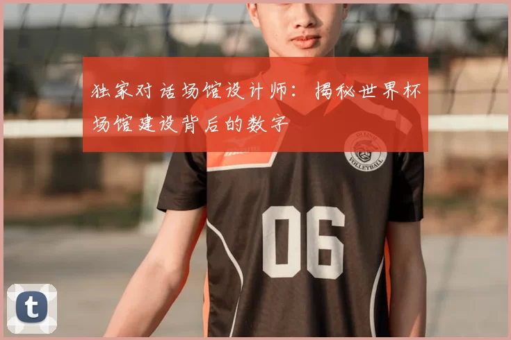 独家对话场馆设计师:揭秘世界杯场馆建设背后的数字