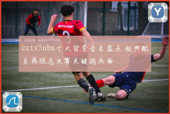 cctv5nba十大背景音乐盘点 经典配乐再现总决赛关键战画面