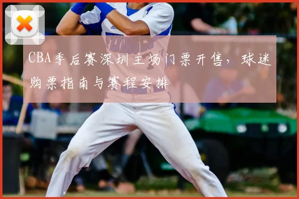 CBA季后赛深圳主场门票开售，球迷购票指南与赛程安排