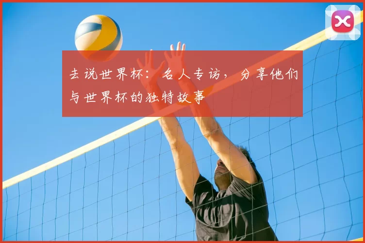 去说世界杯:名人专访,分享他们与世界杯的独特故事