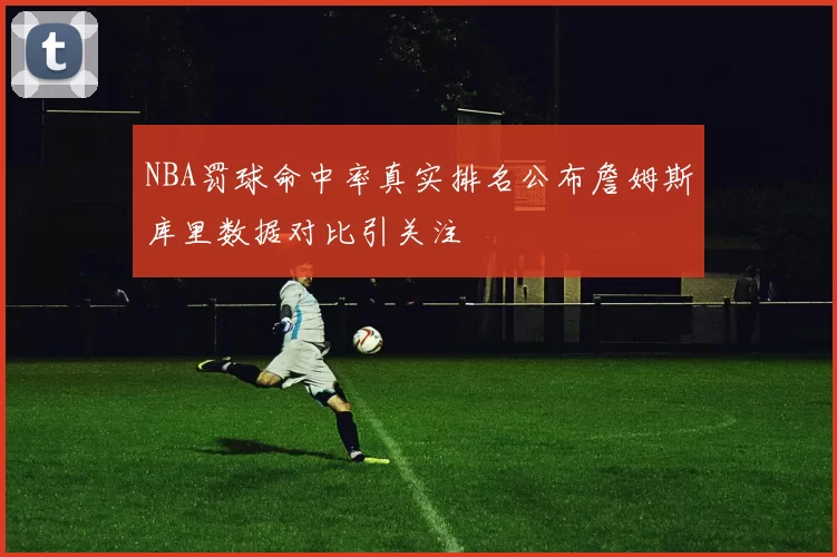 NBA罚球命中率真实排名公布詹姆斯库里数据对比引关注