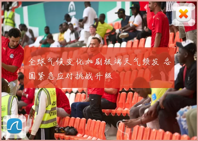 全球气候变化加剧极端天气频发 各国紧急应对挑战升级