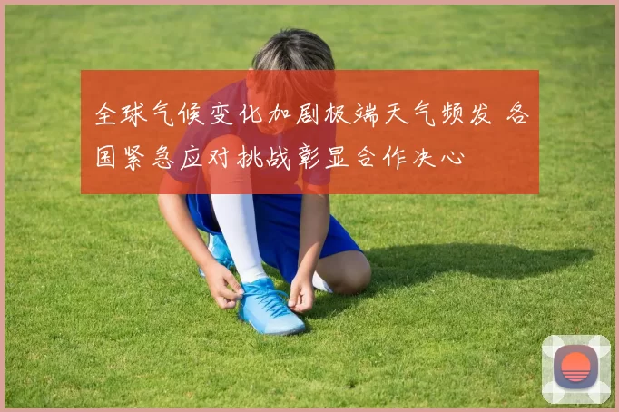 全球气候变化加剧极端天气频发 各国紧急应对挑战彰显合作决心