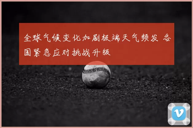 全球气候变化加剧极端天气频发 各国紧急应对挑战升级
