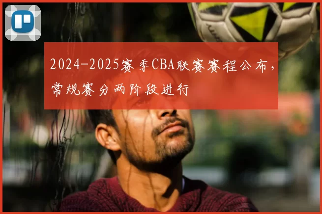 2024-2025赛季CBA联赛赛程公布，常规赛分两阶段进行