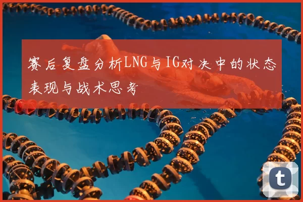 赛后复盘分析LNG与IG对决中的状态表现与战术思考