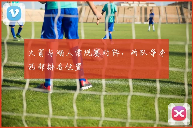 火箭与湖人常规赛对阵，两队争夺西部排名位置