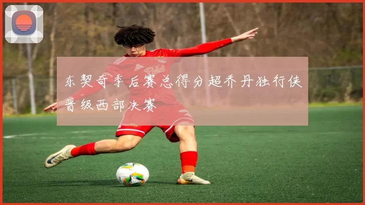 东契奇季后赛总得分超乔丹独行侠晋级西部决赛